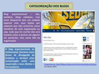 CATEGORIZAÇÃO DOS BLOGS
Blog organizacional – São,
também, blogs coletivos, mas
esses blogueiros tem um cuidado
especial com seus textos por
saberem que irão assiná-los como
membros de uma organização ou
seja, tudo que for escrito não será
tomado como a postura de alguém
em particular, mas como fala da
organização.
O blog organizacional, ou
institucional, funciona como
forma de divulgação de
produtos e serviços e/ou
comunicação entre uma
corporação e seus clientes e
fornecedores.
Disponível em: http://blog.correios.com.br/correios/sobre/.Acesso
em 26.jun.2013
 