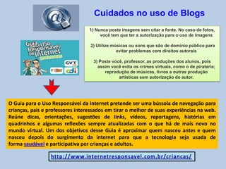 Cuidados no uso de Blogs
1) Nunca poste imagens sem citar a fonte. No caso de fotos,
você tem que ter a autorização para o uso de imagens
2) Utilize músicas ou sons que são de domínio público para
evitar problemas com direitos autorais
3) Poste você, professor, as produções dos alunos, pois
assim você evita os crimes virtuais, como o de pirataria;
reprodução de músicas, livros e outras produção
artísticas sem autorização do autor.
O Guia para o Uso Responsável da Internet pretende ser uma bússola de navegação para
crianças, pais e professores interessados em tirar o melhor de suas experiências na web.
Reúne dicas, orientações, sugestões de links, vídeos, reportagens, histórias em
quadrinhos e algumas reflexões sempre atualizadas com o que há de mais novo no
mundo virtual. Um dos objetivos desse Guia é aproximar quem nasceu antes e quem
nasceu depois do surgimento da internet para que a tecnologia seja usada de
forma saudável e participativa por crianças e adultos.
 