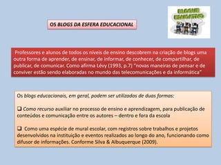 Professores e alunos de todos os níveis de ensino descobrem na criação de blogs uma
outra forma de aprender, de ensinar, de informar, de conhecer, de compartilhar, de
publicar, de comunicar. Como afirma Lévy (1993, p.7) “novas maneiras de pensar e de
conviver estão sendo elaboradas no mundo das telecomunicações e da informática”
Os blogs educacionais, em geral, podem ser utilizados de duas formas:
 Como recurso auxiliar no processo de ensino e aprendizagem, para publicação de
conteúdos e comunicação entre os autores – dentro e fora da escola
 Como uma espécie de mural escolar, com registros sobre trabalhos e projetos
desenvolvidos na instituição e eventos realizados ao longo do ano, funcionando como
difusor de informações. Conforme Silva & Albuquerque (2009).
 