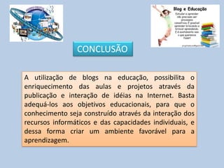 A utilização de blogs na educação, possibilita o
enriquecimento das aulas e projetos através da
publicação e interação de idéias na Internet. Basta
adequá-los aos objetivos educacionais, para que o
conhecimento seja construído através da interação dos
recursos informáticos e das capacidades individuais, e
dessa forma criar um ambiente favorável para a
aprendizagem.
CONCLUSÃO
 