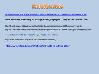 http://bdtd.bczm.ufrn.br/tde_arquivos/9/TDE-2010-04-27T013000Z-2558/Publico/MicheleCMUA.pdf
www.periodicos.letras.ufmg.br/index.php/anais_linguagem.../3489 de APS Amorim - 2012
http://fr.slideshare.net/tataly/savedfiles?stitle=blog-presentation-554891&userlogin=marc0s
http://fr.slideshare.net/tataly/savedfiles?stitle=blog-educacional-8135909&userlogin=professorayvana
www.slideshare.net/zellacoracao/blogs-educacionais-oficina
http://www.slideshare.net/guest85172b/slide-oficina-de-blog
http://www.historiadigital.org/noticias/entrevista-no-instituto-claro/
 