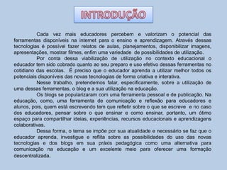 Cada vez mais educadores percebem e valorizam o potencial das
ferramentas disponíveis na internet para o ensino e aprendizagem. Através dessas
tecnologias é possível fazer relatos de aulas, planejamentos, disponibilizar imagens,
apresentações, mostrar filmes, enfim uma variedade de possibilidades de utilização.
Por conta dessa viabilização de utilização no contexto educacional o
educador tem sido cobrado quanto ao seu preparo e uso efetivo dessas ferramentas no
cotidiano das escolas. É preciso que o educador aprenda a utilizar melhor todos os
potenciais disponíveis das novas tecnologias de forma criativa e interativa.
Nesse trabalho, pretendemos falar, especificamente, sobre a utilização de
uma dessas ferramentas, o blog e a sua utilização na educação.
Os blogs se popularizaram com uma ferramenta pessoal e de publicação. Na
educação, como, uma ferramenta de comunicação e reflexão para educadores e
alunos, pois, quem está escrevendo tem que refletir sobre o que se escreve e no caso
dos educadores, pensar sobre o que ensinar e como ensinar, portanto, um ótimo
espaço para compartilhar ideias, experiências, recursos educacionais e aprendizagens
colaborativas.
Dessa forma, o tema se impõe por sua atualidade e necessário se faz que o
educador aprenda, investigue e reflita sobre as possibilidades do uso das novas
tecnologias e dos blogs em sua práxis pedagógica como uma alternativa para
comunicação na educação e um excelente meio para oferecer uma formação
descentralizada.
 