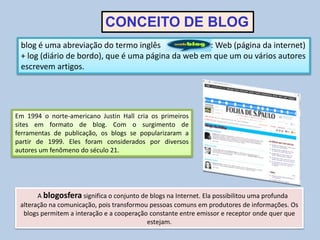 Em 1994 o norte-americano Justin Hall cria os primeiros
sites em formato de blog. Com o surgimento de
ferramentas de publicação, os blogs se popularizaram a
partir de 1999. Eles foram considerados por diversos
autores um fenômeno do século 21.
blog é uma abreviação do termo inglês : Web (página da internet)
+ log (diário de bordo), que é uma página da web em que um ou vários autores
escrevem artigos.
A blogosfera significa o conjunto de blogs na Internet. Ela possibilitou uma profunda
alteração na comunicação, pois transformou pessoas comuns em produtores de informações. Os
blogs permitem a interação e a cooperação constante entre emissor e receptor onde quer que
estejam.
CONCEITO DE BLOG
 