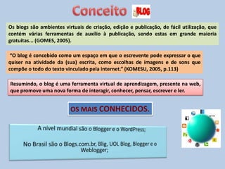 Os blogs são ambientes virtuais de criação, edição e publicação, de fácil utilização, que
contém várias ferramentas de auxílio à publicação, sendo estas em grande maioria
gratuitas... (GOMES, 2005).
“O blog é concebido como um espaço em que o escrevente pode expressar o que
quiser na atividade da (sua) escrita, como escolhas de imagens e de sons que
compõe o todo do texto vinculado pela internet.” (KOMESU, 2005, p.113)
Resumindo, o blog é uma ferramenta virtual de aprendizagem, presente na web,
que promove uma nova forma de interagir, conhecer, pensar, escrever e ler.
OS MAIS CONHECIDOS.
 