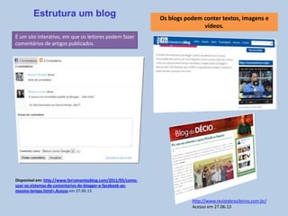 É um site interativo, em que os leitores podem fazer
comentários de artigos publicados.
Estrutura um blog
Disponível em: http://www.ferramentasblog.com/2011/05/como-
usar-os-sistemas-de-comentarios-do-blogger-e-facebook-ao-
mesmo-tempo.html>.Acesso em 27.06.13
Os blogs podem conter textos, imagens e
vídeos.
http://www.revistabrasileiros.com.br/
Acesso em 27.06.13
 