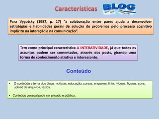 Tem como principal característica A INTERATIVIDADE, já que todos os
assuntos podem ser comentados, através dos posts, girando uma
forma de conhecimento atrativa e interessante.
Para Vygotsky (1987, p. 17) “a colaboração entre pares ajuda a desenvolver
estratégias e habilidades gerais de solução de problemas pelo processo cognitivo
implícito na interação e na comunicação”.
• O conteúdo e tema dos blogs: notícias, educação, cursos, enquetes, links, vídeos, figuras, sons,
upload de arquivos, textos.
• Conteúdo pessoal pode ser privado e público.
Conteúdo
 