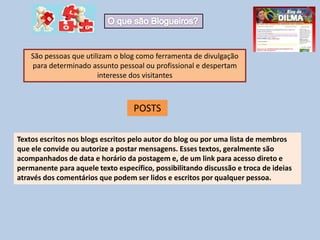 São pessoas que utilizam o blog como ferramenta de divulgação
para determinado assunto pessoal ou profissional e despertam
interesse dos visitantes
Textos escritos nos blogs escritos pelo autor do blog ou por uma lista de membros
que ele convide ou autorize a postar mensagens. Esses textos, geralmente são
acompanhados de data e horário da postagem e, de um link para acesso direto e
permanente para aquele texto específico, possibilitando discussão e troca de ideias
através dos comentários que podem ser lidos e escritos por qualquer pessoa.
POSTS
 