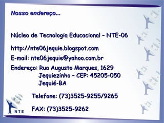 Nosso endereço...   Núcleo de Tecnologia Educacional – NTE-06 http://nte06jequie.blogspot.com E-mail: nte06jequie@yahoo.com.br Endereço: Rua Augusto Marques, 1629 Jequiezinho – CEP: 45205-050 Jequié-BA Telefone: (73)3525-9255/9265 FAX: (73)3525-9262 