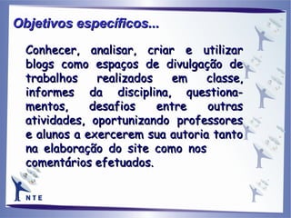Conhecer, analisar, criar e utilizar blogs como espaços de divulgação de trabalhos realizados em classe, informes da disciplina, questiona-mentos, desafios entre outras atividades, oportunizando professores e alunos a exercerem sua autoria tanto na elaboração do site como nos  comentários efetuados. Objetivos específicos... 