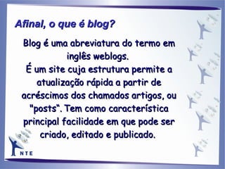 Blog é uma abreviatura do termo em inglês weblogs.  É um site cuja estrutura permite a atualização rápida a partir de acréscimos dos chamados artigos, ou "posts“.   Tem como característica principal facilidade em que pode ser criado, editado e publicado.  Afinal, o que é blog?   