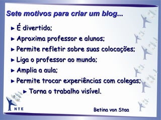 ►  É divertido; ►   Aproxima professor e alunos; ►   Permite refletir sobre suas colocações; ►   Liga o professor ao mundo; ►   Amplia a aula; ►   Permite trocar experiências com colegas; ►   Torna o trabalho visível. Sete motivos para criar um blog...   Betina von Staa   