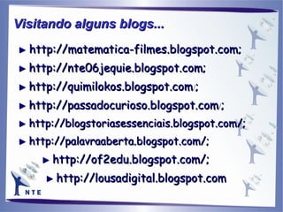►  http://matematica-filmes.blogspot.com; ►   http://nte06jequie.blogspot.com; ►   http://quimilokos.blogspot.com / ; ►   http://passadocurioso.blogspot.com / ; ►   http://blogstoriasessenciais.blogspot.com/; ►  http://palavraaberta.blogspot.com/; ►   http://of2edu.blogspot.com/; ►   http://lousadigital.blogspot.com Visitando alguns blogs...   