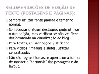 Sempre utilizar fonte padrão e tamanho
normal.
Se necessário algum destaque, pode utilizar
outra edição, mas verificar se não vai ficar
desformatado na visualização do blog.
Para textos, utilizar opção justificada.
Para vídeos, imagens e slides, utilizar
centralizada.
Não são regras fixadas, é apenas uma forma
de manter a "harmonia" das postagens e do
layout.
 
