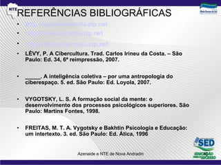 REFERÊNCIAS BIBLIOGRÁFICAS http://inglesnaescola.zip.net   http://nte-dourados.zip.net http://oficinadeingles.zip.net   LÉVY, P. A Cibercultura. Trad. Carlos Irineu da Costa. – São Paulo: Ed. 34, 6ª reimpressão, 2007. _____. A inteligência coletiva – por uma antropologia do ciberespaço. 5. ed. São Paulo: Ed. Loyola, 2007. VYGOTSKY, L. S. A formação social da mente: o desenvolvimento dos processos psicológicos superiores. São Paulo: Martins Fontes, 1998. FREITAS, M. T. A. Vygotsky e Bakhtin Psicologia e Educação: um intertexto. 3. ed. São Paulo: Ed. Ática, 1996 