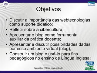 Objetivos Discutir a importância das webtecnologias como suporte didático; Refletir sobre a cibercultura;  Apresentar o blog como ferramenta auxiliar da prática docente; Apresentar e discutir possibilidades dadas por esse ambiente virtual (blog); Construir um blog e usá-lo para fins pedagógicos no ensino de Língua Inglesa; 