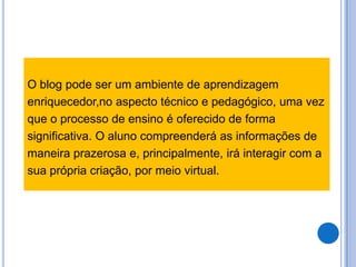 O blog pode ser um ambiente de aprendizagem
enriquecedor,no aspecto técnico e pedagógico, uma vez
que o processo de ensino é oferecido de forma
significativa. O aluno compreenderá as informações de
maneira prazerosa e, principalmente, irá interagir com a
sua própria criação, por meio virtual.
 
