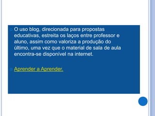   O uso blog, direcionada para propostas
    educativas, estreita os laços entre professor e
    aluno, assim como valoriza a produção do
    último, uma vez que o material de sala de aula
    encontra-se disponível na internet.

   Aprender a Aprender.
 