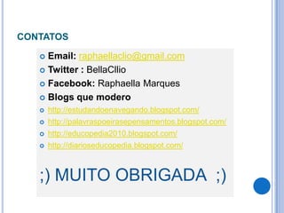 CONTATOS

    Email: raphaellaclio@gmail.com
    Twitter : BellaCllio

    Facebook: Raphaella Marques

    Blogs que modero
      http://estudandoenavegando.blogspot.com/
      http://palavraspoeirasepensamentos.blogspot.com/
      http://educopedia2010.blogspot.com/
      http://diarioseducopedia.blogspot.com/



   ;) MUITO OBRIGADA ;)
 