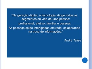 “Na geração digital, a tecnologia atinge todos os
         segmentos na vida de uma pessoa:
       profissional, afetivo, familiar e pessoal.
As pessoas estão interligadas em rede, colaborando
               na troca de informações.”

                                       André Telles
 