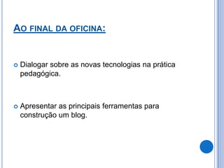 AO FINAL DA OFICINA:


   Dialogar sobre as novas tecnologias na prática
    pedagógica.



   Apresentar as principais ferramentas para
    construção um blog.
 