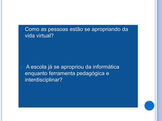    Como as pessoas estão se apropriando da
    vida virtual?




    A escola já se apropriou da informática
    enquanto ferramenta pedagógica e
    interdisciplinar?
 