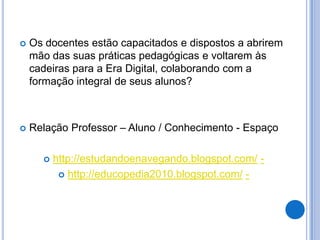    Os docentes estão capacitados e dispostos a abrirem
    mão das suas práticas pedagógicas e voltarem às
    cadeiras para a Era Digital, colaborando com a
    formação integral de seus alunos?



   Relação Professor – Aluno / Conhecimento - Espaço

         http://estudandoenavegando.blogspot.com/ -
            http://educopedia2010.blogspot.com/ -
 