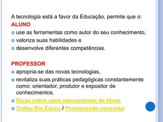A tecnologia está a favor da Educação, permite que o:
ALUNO
 use as ferramentas como autor do seu conhecimento,

 valoriza suas habilidades e

 desenvolve diferentes competências.



PROFESSOR
 apropria-se das novas tecnologias,

 revitaliza suas práticas pedagógicas constantemente
  como: orientador, produtor e expositor de
  conhecimentos.
 Dicas sobre usos educacionais de blogs

 Troféu Rio Educa / Promovendo concurso
 