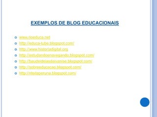 EXEMPLOS DE BLOG EDUCACIONAIS

   www.rioeduca.net
   http://educa-tube.blogspot.com/
   http://www.historiadigital.org
   http://estudandoenavegando.blogspot.com/
   http://baudeideiasdaivanise.blogspot.com/
   http://sobreeducacao.blogspot.com/
   http://nteitaperuna.blogspot.com/
 