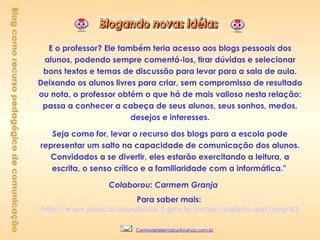 E o professor? Ele também teria acesso aos blogs pessoais dos alunos, podendo sempre comentá-los, tirar dúvidas e selecionar bons textos e temas de discussão para levar para a sala de aula. Deixando os alunos livres para criar, sem compromisso de resultado ou nota, o professor obtém o que há de mais valioso nesta relação: passa a conhecer a cabeça de seus alunos, seus sonhos, medos, desejos e interesses. Seja como for, levar o recurso dos blogs para a escola pode representar um salto na capacidade de comunicação dos alunos. Convidados a se divertir, eles estarão exercitando a leitura, a escrita, o senso crítico e a familiaridade com a informática."  Colaborou: Carmem Granja        Para saber mais:  http://www.educacaopublica.rj.gov.br/jornal/materia.asp?seq=62 Blog como recurso pedagógico de comunicação [email_address] 