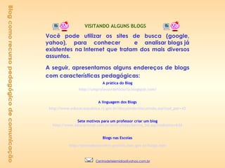 Blog como recurso pedagógico de comunicação    VISITANDO ALGUNS BLOGS      Você pode utilizar os sites de busca (google, yahoo), para conhecer  e analisar blogs já existentes na Internet que tratam dos mais diversos assuntos.  A seguir, apresentamos alguns endereços de blogs com características pedagógicas: A prática do Blog http://umprofessordehistoria.blogspot.com/ A linguagem dos Blogs http://www.educacaopublica.rj.gov.br/discutindo/discutindo.asp ? cod_per=42 Sete motivos para um professor criar um blog http://www.educacional.com.br/articulistas/betina_bd.asp ? codtexto=636 Blogs nas Escolas http://pontodeencontro.proinfo.mec.gov.br/blog2.htm       [email_address] 
