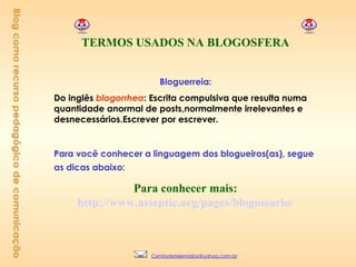 Blog como recurso pedagógico de comunicação     TERMOS USADOS NA BLOGOSFERA     Bloguerreia:  Do inglês  blogorrhea : Escrita compulsiva que resulta numa quantidade anormal de posts,normalmente irrelevantes e   desnecessários.Escrever por escrever.       Para você conhecer a linguagem dos blogueiros(as), segue as dicas abaixo:                   Para conhecer mais:  http://www.asseptic.org/pages/blogossario/     [email_address] 