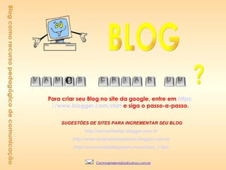 Blog como recurso pedagógico de comunicação Para criar seu Blog no site da google, entre em  https: //www.blogger.com/start   e siga o passo-a-passo.       SUGESTÕES DE SITES PARA INCREMENTAR SEU BLOG      http://coisasfowfax.blogger.com.br   http://www.templatesbymarina.blogger.com.br   http://comunidadeblogueira.com/index_2.htm   BLOG ? O [email_address] 