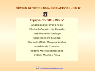 NÚCLEO DE TECNOLOGIA EDUCACIONAL - RIO IV Equipe do DTE – Rio IV Angela Maria Ferreira Rego Elizabeth Carneiro de Almeida José Medeiros Santiago Lídia Theodoro Boullosa Maria da Glória Marques Martins Maurício de Carvalho Rodolfo Moreira Damasceno Valéria Monteiro Preza [email_address] 