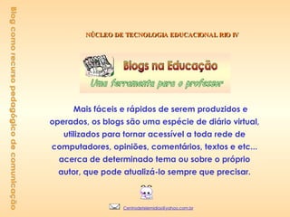 NÚCLEO DE TECNOLOGIA EDUCACIONAL RIO IV Mais fáceis e rápidos de serem produzidos e operados, os blogs são uma espécie de diário virtual, utilizados para tornar acessível a toda rede de computadores, opiniões, comentários, textos e etc... acerca de determinado tema ou sobre o próprio autor, que pode atualizá-lo sempre que precisar.                Blog como recurso pedagógico de comunicação [email_address] 