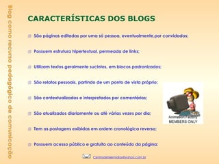 CARACTERÍSTICAS DOS BLOGS São páginas editadas por uma só pessoa, eventualmente,por convidados; Possuem estrutura hipertextual, permeada de links; Utilizam textos geralmente sucintos, em blocos padronizados; São relatos pessoais, partindo de um ponto de vista próprio; São contextualizados e interpretados por comentários; São atualizados diariamente ou até várias vezes por dia; Tem as postagens exibidas em ordem cronológica reversa; Possuem acesso público e gratuito ao conteúdo da página; Blog como recurso pedagógico de comunicação [email_address] 