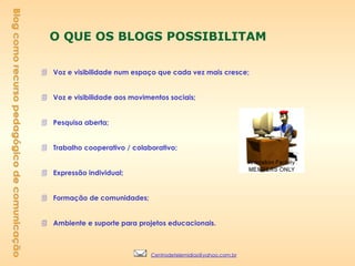 O QUE OS BLOGS POSSIBILITAM Voz e visibilidade num espaço que cada vez mais cresce; Voz e visibilidade aos movimentos sociais; Pesquisa aberta; Trabalho cooperativo / colaborativo; Expressão individual; Formação de comunidades; Ambiente e suporte para projetos educacionais. Blog como recurso pedagógico de comunicação [email_address] 