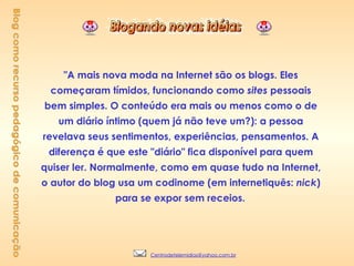 "A mais nova moda na Internet são os blogs. Eles começaram tímidos, funcionando como  sites  pessoais bem simples. O conteúdo era mais ou menos como o de um diário íntimo (quem já não teve um?): a pessoa revelava seus sentimentos, experiências, pensamentos. A diferença é que este "diário" fica disponível para quem quiser ler. Normalmente, como em quase tudo na Internet, o autor do blog usa um codinome (em internetiquês:  nick ) para se expor sem receios.   Blog como recurso pedagógico de comunicação [email_address] 