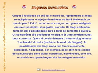 Graças à facilidade de criá-los e mantê-los, rapidamente os blogs se multiplicaram, e hoje já são milhares no Brasil. Muito mais do que simples "diários", tornaram-se espaços para gente inteligente escrever suas idéias, seus gostos, sua vida. Os blogs costumam também dar a possibilidade para o leitor de comentar o que leu. Os comentários são publicados no blog, e às vezes rendem outras boas conversas. Quem lê constantemente o mesmo blog torna-se "conhecido" do autor (também chamado de  blogger ). As possibilidades dos blogs ainda não foram inteiramente exploradas. A Educação, por exemplo, pode abrir novos canais de comunicação entre alunos e professor, incentivando, com isso, o convívio e a aprendizagem das tecnologias envolvidas.  Blog como recurso pedagógico de comunicação [email_address] 