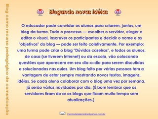 O educador pode convidar os alunos para criarem, juntos, um blog da turma. Todo o processo — escolher o servidor, eleger e editar o visual, inscrever os participantes e decidir o nome e os "objetivos" do blog — pode ser feito coletivamente. Por exemplo: uma turma pode criar o blog "Dúvidas caseiras", e todos os alunos, de casa (se tiverem Internet) ou da escola, vão colocando questões que aparecem em seu dia-a-dia para serem discutidas e solucionadas nas aulas. Um blog feito por várias pessoas tem a vantagem de estar sempre mostrando novos textos, imagens, idéias. Se cada aluno colaborar com o blog uma vez por semana, já serão várias novidades por dia. (É bom lembrar que os servidores tiram do ar os blogs que ficam muito tempo sem atualizações.)   Blog como recurso pedagógico de comunicação [email_address] 
