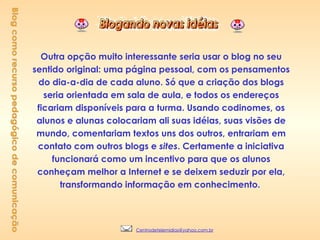 Outra opção muito interessante seria usar o blog no seu sentido original: uma página pessoal, com os pensamentos do dia-a-dia de cada aluno. Só que a criação dos blogs seria orientada em sala de aula, e todos os endereços ficariam disponíveis para a turma. Usando codinomes, os alunos e alunas colocariam ali suas idéias, suas visões de mundo, comentariam textos uns dos outros, entrariam em contato com outros blogs e  sites . Certamente a iniciativa funcionará como um incentivo para que os alunos conheçam melhor a Internet e se deixem seduzir por ela, transformando informação em conhecimento.   Blog como recurso pedagógico de comunicação [email_address] 