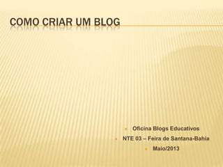 COMO CRIAR UM BLOG
 Oficina Blogs Educativos
 NTE 03 – Feira de Santana-Bahia
 Maio/2013
 