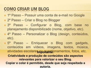 COMO CRIAR UM BLOG
Importante:
Criatividade e produção de conteúdos são aspectos
relevantes para valorizar o seu Blog.
Copiar e colar é permitido, desde que seja respeitada a
autoria.
 1º Passo – Possuir uma conta de e-mail no Google
 2º Passo – Criar o Blog no Blogger
 3º Passo – Configurar o Blog, com base no
planejamento disponibilizado (nome, objetivo, etc).
 4º Passo – Personalizar o Blog (design, conteúdos,
etc).
 5º Passo – Enriquecer o Blog com gadgets,
conteúdos em vídeos, imagens, textos, música,
atividades escolares ou questionamentos, fotos, etc.
 