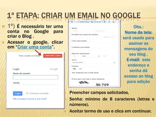 1ª ETAPA: CRIAR UM EMAIL NO GOOGLE
 1º) É necessário ter uma
conta no Google para
criar o Blog .
 Acessar o google, clicar
em “Criar uma conta”.
 Preencher campos solicitados.
 Senha: mínimo de 8 caracteres (letras e
números).
 Aceitar termo de uso e clica em continuar.
Obs.:
Nome da tela:
será usado para
assinar as
mensagens do
seu blog .
E-mail: este
endereço e
senha dá
acesso ao blog
para edição
 