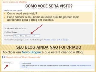  Como você será visto?
 Pode colocar o seu nome ou outro que lhe pareça mais
apropriado para o Blog em questão.
COMO VOCÊ SERÁ VISTO?
SEU BLOG AINDA NÃO FOI CRIADO
Ao clicar em Novo Blogue é que estará criando o Blog.
 