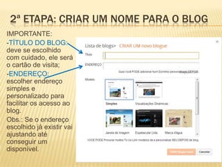 IMPORTANTE:
-TÍTULO DO BLOG:
deve se escolhido
com cuidado, ele será
o cartão de visita;
-ENDEREÇO:
escolher endereço
simples e
personalizado para
facilitar os acesso ao
blog.
Obs.: Se o endereço
escolhido já existir vai
ajustando até
conseguir um
disponível.
2ª ETAPA: CRIAR UM NOME PARA O BLOG
 