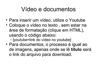 Vídeo e documentos Para inserir um vídeo, utilize o Youtube Coloque o vídeo no texto , sem estar na área de formatação (clique em HTML), usando o código abaixo: [youtube=link do vídeo no youtube] Para documentos, o processo é igual ao de imagens, apenas onde se lê  título  será o link do arquivo para download. 
