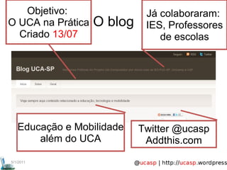 5/1/2011 O blog Objetivo:  O UCA na Prática Criado  13/07 Já colaboraram:  IES, Professores de escolas Twitter @ucasp Addthis.com Educação e Mobilidade além do UCA 