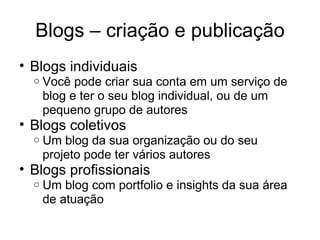 Blogs – criação e publicação Blogs individuais Você pode criar sua conta em um serviço de blog e ter o seu blog individual, ou de um pequeno grupo de autores Blogs coletivos Um blog da sua organização ou do seu projeto pode ter vários autores Blogs profissionais Um blog com portfolio e insights da sua área de atuação 