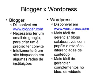 Blogger x Wordpress Blogger Disponível em  www.blogger.com Necessário ter um email do google, para criar um é preciso ter convite Infelizmente é um site bloqueado em algumas redes de instituições Wordpress Disponível em  www.wordpress.com Mais fácil de gerenciar blogs colaborativos com papéis e revisões diferenciadas de conteúdo Mais fácil de gerenciar complementos no blog, os widgets 