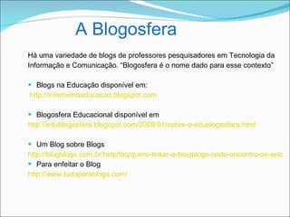 A Blogosfera
Há uma variedade de blogs de professores pesquisadores em Tecnologia da
Informação e Comunicação. “Blogosfera é o nome dado para esse contexto”

 Blogs na Educação disponível em:
http://internetnaeducacao.blogspot.com

 Blogosfera Educacional disponível em
http://edublogosfera.blogspot.com/2008/01/sobre-o-edublogosfera.html

 Um Blog sobre Blogs
http://blogblogs.com.br/help/faq/quero-linkar-o-blogblogs-onde-encontro-os-selos-e
 Para enfeitar o Blog
http://www.tudoparablogs.com/
 